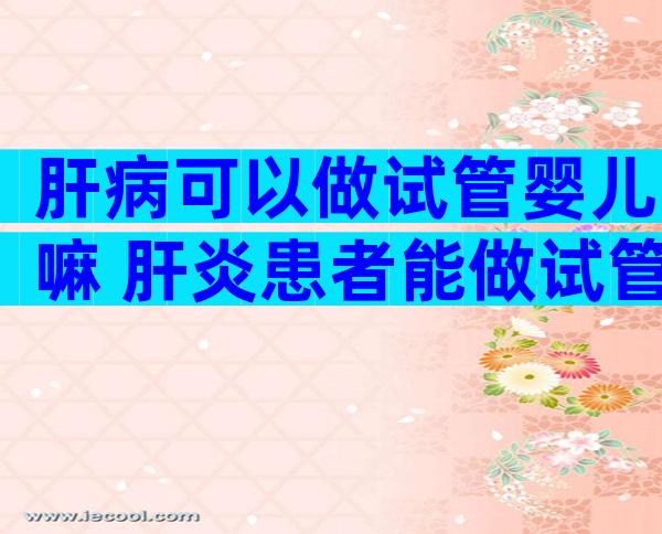 肝病可以做试管婴儿嘛 肝炎患者能做试管婴儿吗